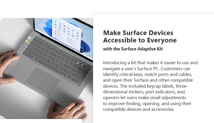 Make surface devices accessible to everyone with the surface adaptive kit. Introducing a kit that makes it easier to use and navigate users' surface PC. Customers can identify critical keys, match ports and cables, and open their Surface and other compatible devices. The included keycap labels, three-dimensional stickers, port indicators, and openers let users make small adjustments to improve finding, opening, and using their compatible devices and accessories.