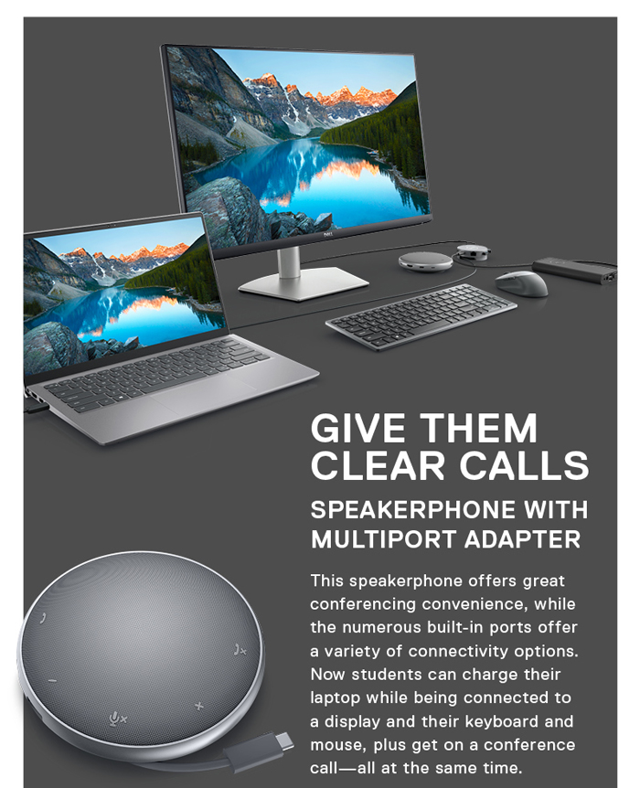 Give them Clear Calls--Speakerphone with 
Multiport Adapter--This speakerphone offers great conferencing convenience, while the numerous built-in ports offer a variety of connectivity options. Now students can charge their laptop while being connected to a display and their keyboard and mouse, plus get on a conference call—all at the same time.