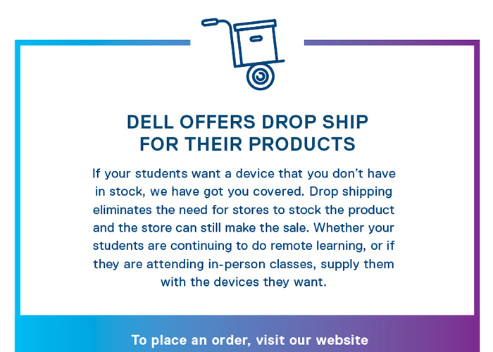 Dell Offers Drop Ship--For Their Products--If your students want a device that you don't have in stock, we have got you covered. Drop shipping eliminates the need for stores to stock the product and the store can still make the sale. Whether your students are continuing to do remote learning, or if they are attending in-person classes, supply them with the devices they want. To place an order, visit our website