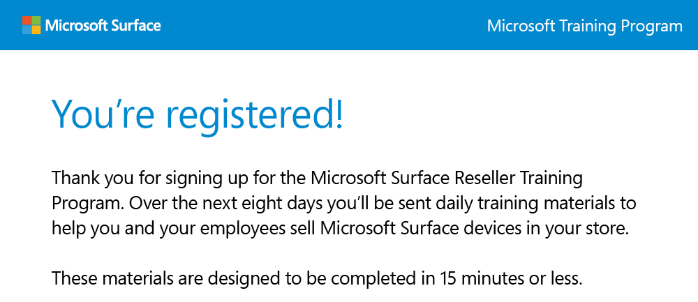 You're registered! 
                    Thank you for signing up for the Microsoft Surface Reseller Training Program. Over the next eight days you'll be sent daily training materials to help you and your employees sell Microsoft Surface devices in your store.
                    
                    These materials are designed to be completed in 15 minutes or less.