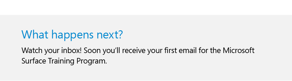 What happens next?
                    Watch your inbox! Soon you'll receive your first email for the Microsoft Surface Training Program.