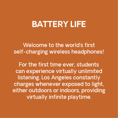Battery life. Welcome to the world’s first self-charging wireless headphones! For the first time ever, students can experience virtually unlimited listening. Los Angeles constantly charges whenever exposed to light, either outdoors or indoors, providing virtually infinite playtime. 
