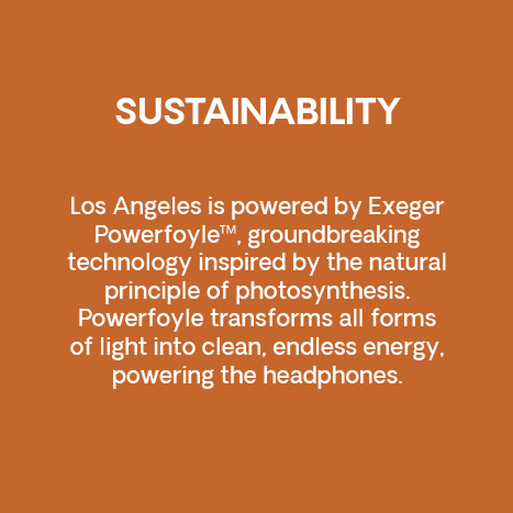 Sustainability. Los Angeles is powered by Exeger Powerfoyle™, groundbreaking technology inspired by the natural principle of photosynthesis. Powerfoyle transforms all forms of light into clean, endless energy, powering the headphones.