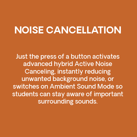 Noise cancellation. Just the press of a button activates advanced hybrid Active Noise Canceling, instantly reducing unwanted background noise, or switches on Ambient Sound Mode so students can stay aware of important surrounding sounds.