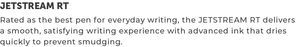 JETSTREAM RT,Rated as the best pen for everyday writing, the JETSTREAM RT delivers a smooth, satisfying writing exper...