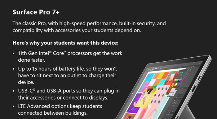 Surface Pro 7+: The classic Pro, with high-speed performance, built-in security, and compatibility with accessories your students depend on. Here’s why your students want this device:
11th Gen Intel® Core™ processors get the work 
done faster.
Up to 15 hours of battery life, so they won’t have to sit next to an outlet to charge their device.
USB-C® and USB-A ports so they can plug in their accessories or connect to displays.
LTE Advanced options keep students connected between buildings.