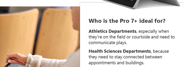 Who is the Pro 7+ ideal for?: Athletics Departments, especially when they’re on the field or courtside and need to communicate plays.
Health Sciences Departments, because they need to stay connected between appointments and buildings.