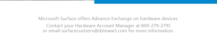 Microsoft Surface offers Advance Exchange on hardware devices.
Contact your Hardware Account Manager at 800-279-2795 
or email surfacecustserv@dstewart.com for more information. 