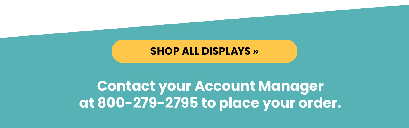 Shop all displays. Contact your Account Manager 
at 800-279-2795 to place your order.