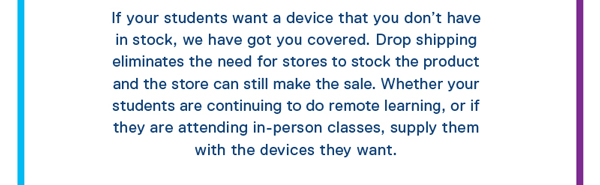 If your students want a device that you don't have in stock, we have got you covered. Drop shipping eliminates the need for stores to stock the product and the store can still make the sale. Whether your students are continuing to do remote learning, or if they are attending in-person classes, supply them with the devices they want.
