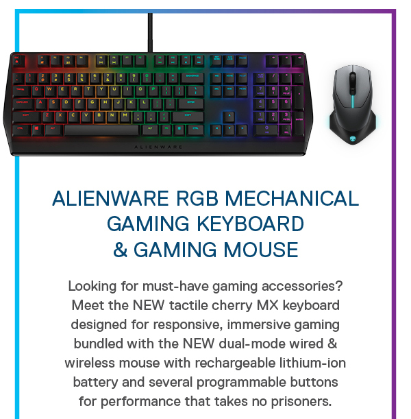 Alienware RGB Mechanical Gaming Keyboard 
& Gaming Mouse: Looking for must-have gaming accessories? Meet the NEW tactile cherry MX keyboard designed for responsive, immersive gaming bundled with the NEW dual-mode wired & wireless mouse with rechargeable lithium-ion battery and several programmable buttons for performance that takes no prisoners.