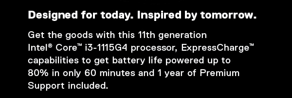 Designed for today. Inspired by tomorrow. Get the goods with this 11th generation 
Intel® Core™ i3-1115G4 processor, ExpressCharge™  capabilities to get battery life powered up to 
80% in only 60 minutes and 1 year of Premium Support included.