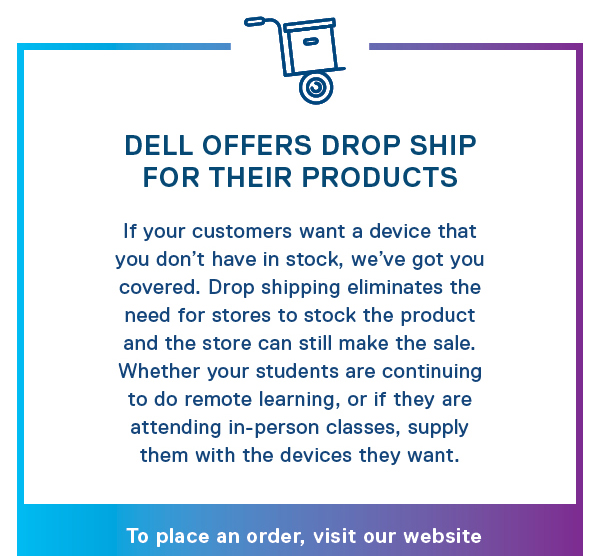 Dell Offers Drop Ship: For Their Products: If your customers want a device that you don’t have in stock, we’ve got you covered. Drop shipping eliminates the need for stores to stock the product and the store can still make the sale. Whether your students are continuing to do remote learning, or if they are attending in-person classes, supply them with the devices they want. To place and order, visit our website