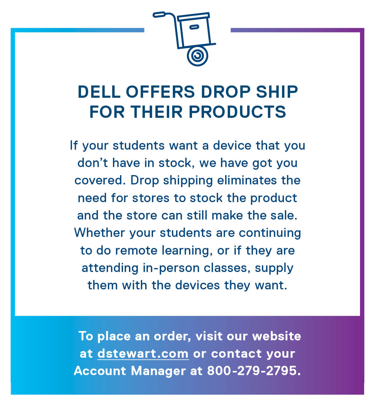 Dell offers drop ship for their products. If your students want a device that you don’t have in stock, we have got you covered. Drop shipping eliminates the need for stores to stock the product and the store can still make the sale. Whether your students are continuing to do remote learning, or if they are attending in-person classes, supply them with the devices they want. 