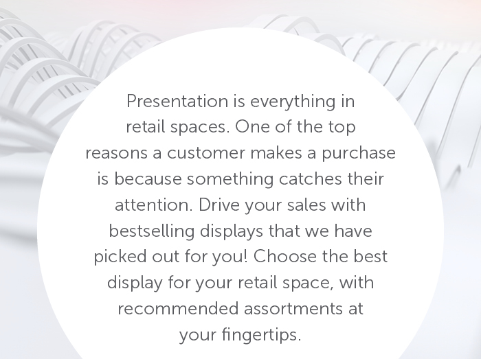 Presentation is everything in retail spaces. One of the top reasons a customer makes a purchase is because something catches their attention. Drive your sales with bestselling displays that we have picked out for you! Choose the best display for your retail space, with recommended assortments at your fingertips.